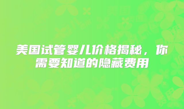 美国试管婴儿价格揭秘，你需要知道的隐藏费用