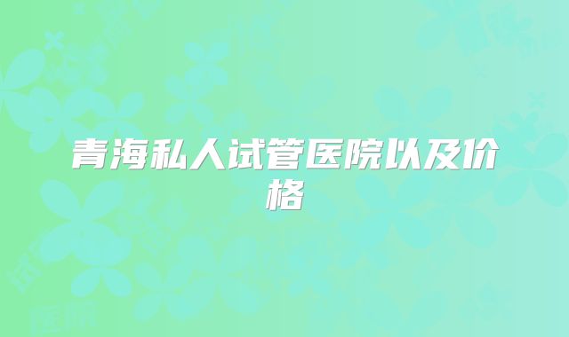 青海私人试管医院以及价格