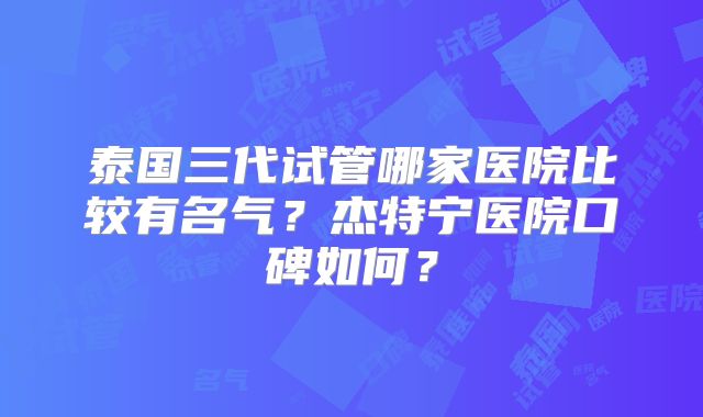 泰国三代试管哪家医院比较有名气？杰特宁医院口碑如何？