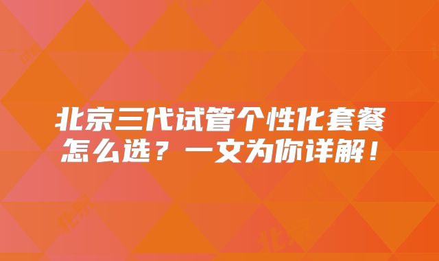 北京三代试管个性化套餐怎么选？一文为你详解！