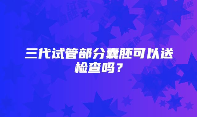 三代试管部分囊胚可以送检查吗？