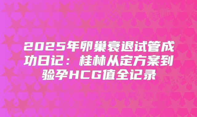 2025年卵巢衰退试管成功日记：桂林从定方案到验孕HCG值全记录