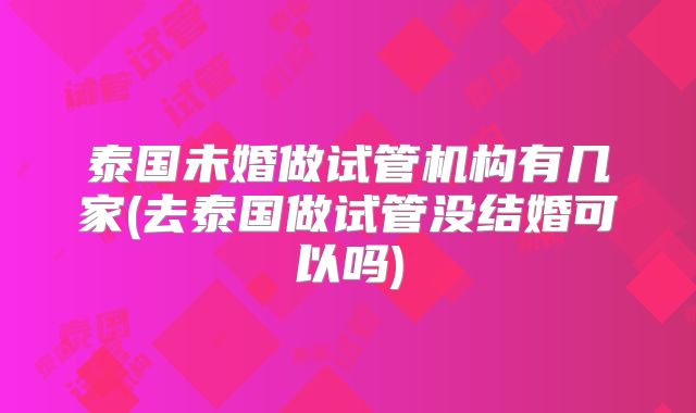泰国未婚做试管机构有几家(去泰国做试管没结婚可以吗)
