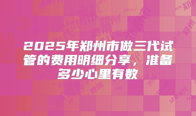 2025年郑州市做三代试管的费用明细分享，准备多少心里有数