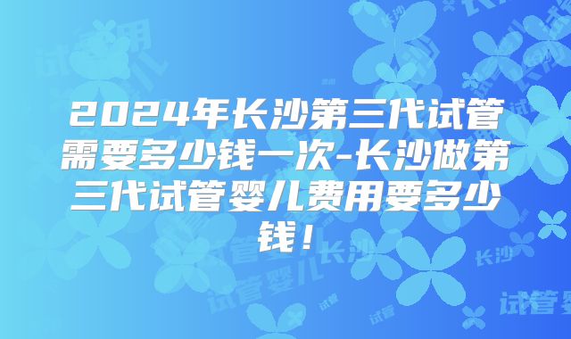 2024年长沙第三代试管需要多少钱一次-长沙做第三代试管婴儿费用要多少钱!