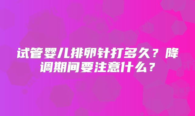 试管婴儿排卵针打多久？降调期间要注意什么？