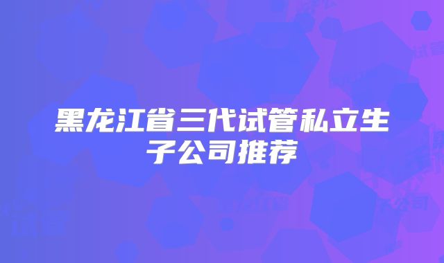 黑龙江省三代试管私立生子公司推荐