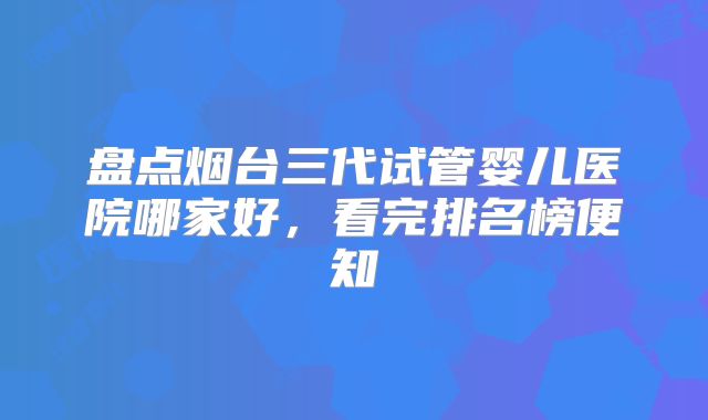 盘点烟台三代试管婴儿医院哪家好,看完排名榜便知