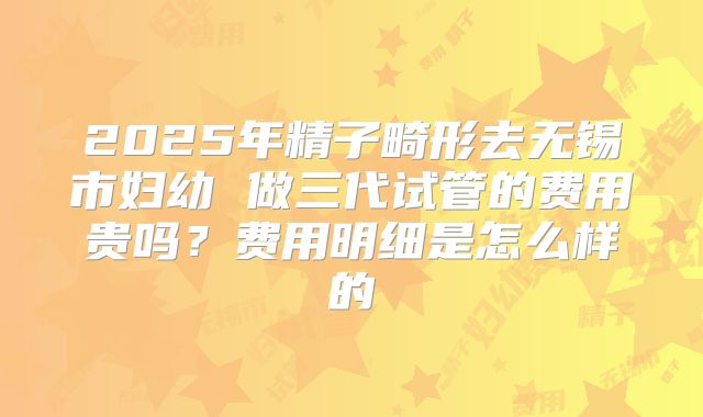 2025年精子畸形去无锡市妇幼 做三代试管的费用贵吗？费用明细是怎么样的