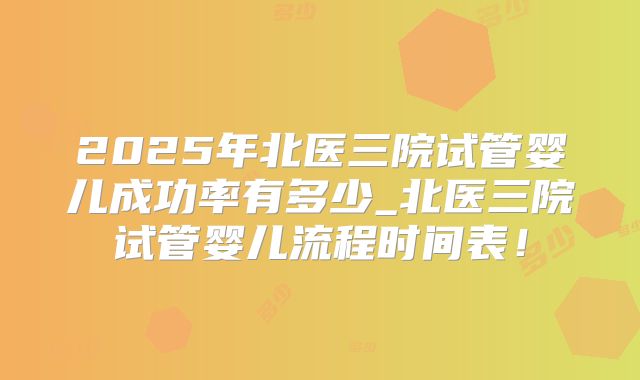 2025年北医三院试管婴儿成功率有多少_北医三院试管婴儿流程时间表！