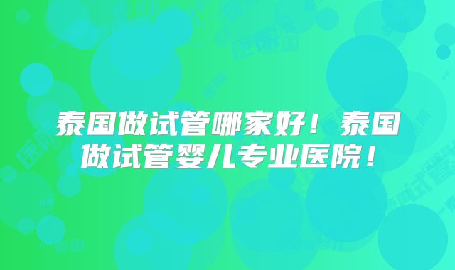 泰国做试管哪家好!泰国做试管婴儿专业医院!