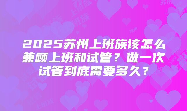 2025苏州上班族该怎么兼顾上班和试管?做一次试管到底需要多久?