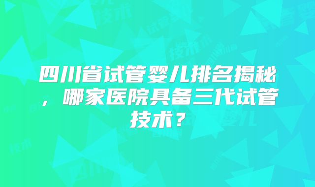 四川省试管婴儿排名揭秘，哪家医院具备三代试管技术？