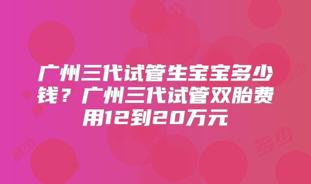 广州三代试管生宝宝多少钱？广州三代试管双胎费用12到20万元