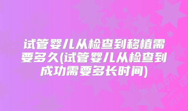 试管婴儿从检查到移植需要多久(试管婴儿从检查到成功需要多长时间)
