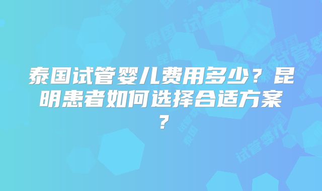 泰国试管婴儿费用多少？昆明患者如何选择合适方案？