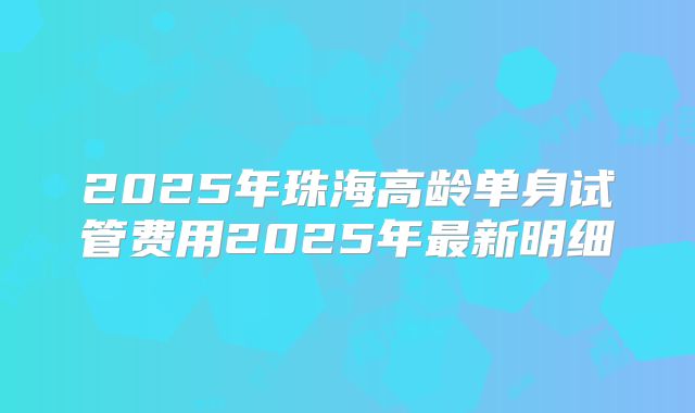 2025年珠海高龄单身试管费用2025年最新明细