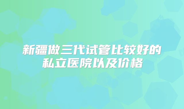 新疆做三代试管比较好的私立医院以及价格