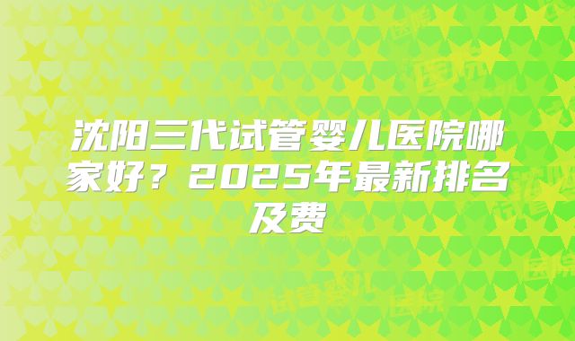 沈阳三代试管婴儿医院哪家好？2025年最新排名及费