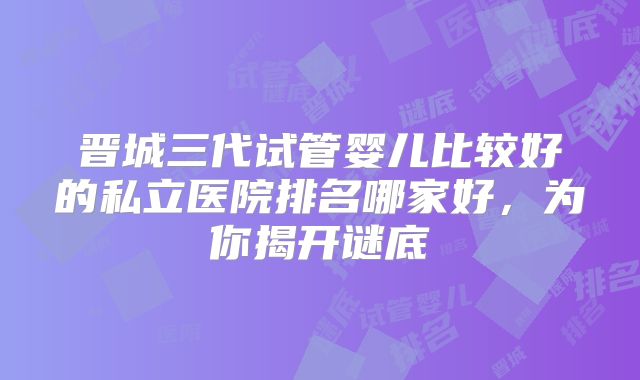 晋城三代试管婴儿比较好的私立医院排名哪家好，为你揭开谜底