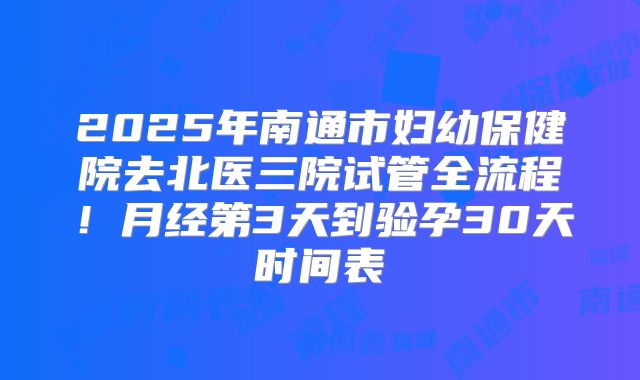 2025年南通市妇幼保健院去北医三院试管全流程！月经第3天到验孕30天时间表