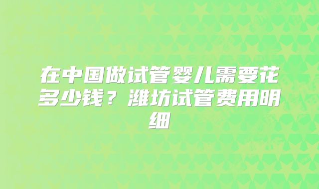 在中国做试管婴儿需要花多少钱？潍坊试管费用明细