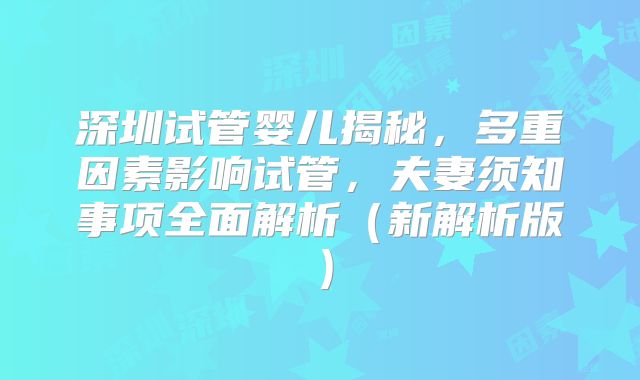 深圳试管婴儿揭秘，多重因素影响试管，夫妻须知事项全面解析（新解析版）