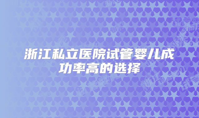 浙江私立医院试管婴儿成功率高的选择