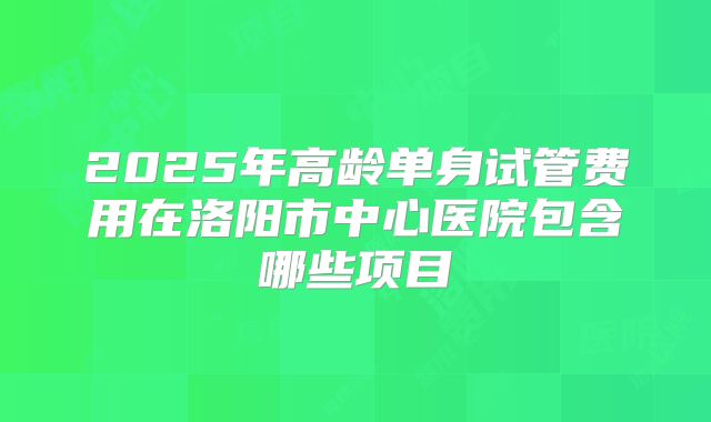 2025年高龄单身试管费用在洛阳市中心医院包含哪些项目