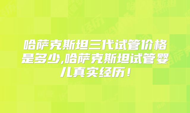 哈萨克斯坦三代试管价格是多少,哈萨克斯坦试管婴儿真实经历！