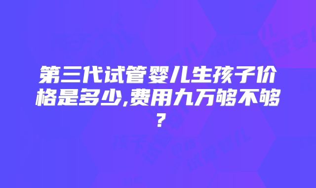 第三代试管婴儿生孩子价格是多少,费用九万够不够?