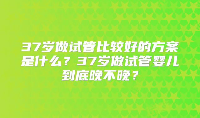 37岁做试管比较好的方案是什么？37岁做试管婴儿到底晚不晚？