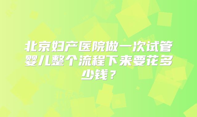 北京妇产医院做一次试管婴儿整个流程下来要花多少钱？