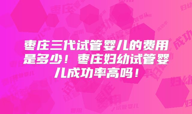 枣庄三代试管婴儿的费用是多少！枣庄妇幼试管婴儿成功率高吗！
