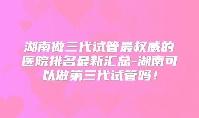 湖南做三代试管最权威的医院排名最新汇总-湖南可以做第三代试管吗!