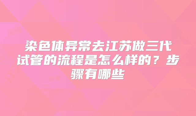 染色体异常去江苏做三代试管的流程是怎么样的？步骤有哪些