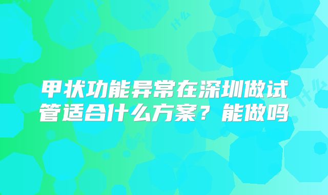 甲状功能异常在深圳做试管适合什么方案?能做吗