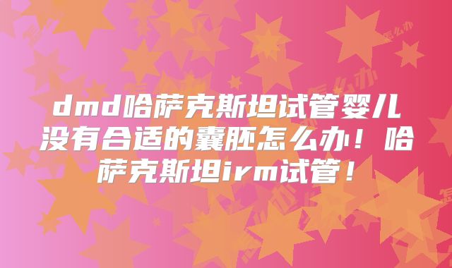 dmd哈萨克斯坦试管婴儿没有合适的囊胚怎么办！哈萨克斯坦irm试管！