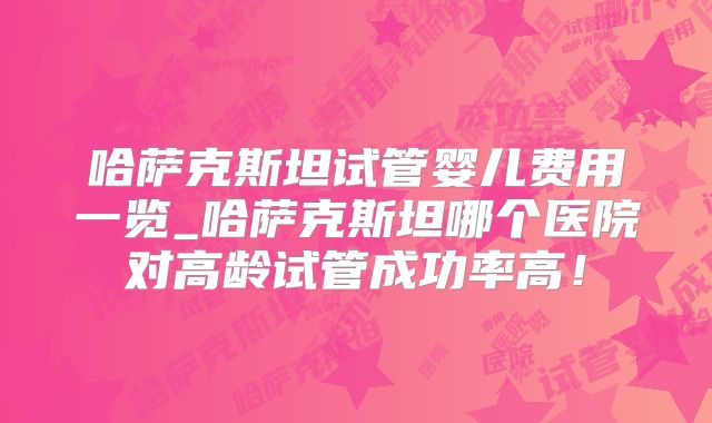 哈萨克斯坦试管婴儿费用一览_哈萨克斯坦哪个医院对高龄试管成功率高!