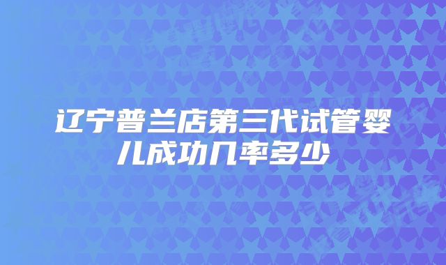 辽宁普兰店第三代试管婴儿成功几率多少
