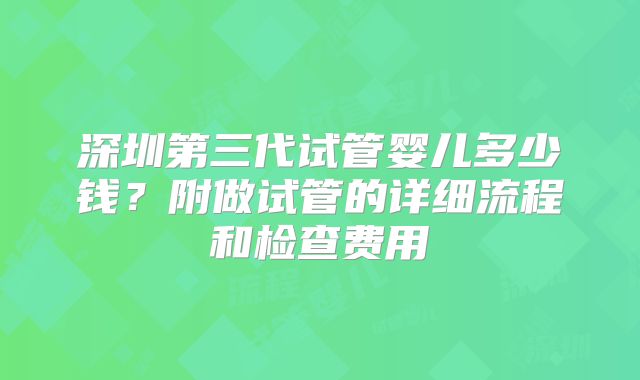 深圳第三代试管婴儿多少钱？附做试管的详细流程和检查费用
