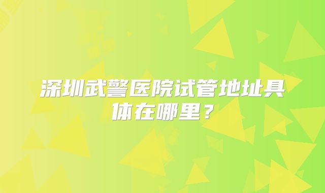 深圳武警医院试管地址具体在哪里?