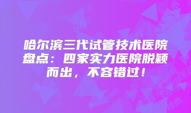 哈尔滨三代试管技术医院盘点：四家实力医院脱颖而出，不容错过！