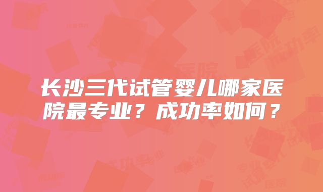 长沙三代试管婴儿哪家医院最专业？成功率如何？