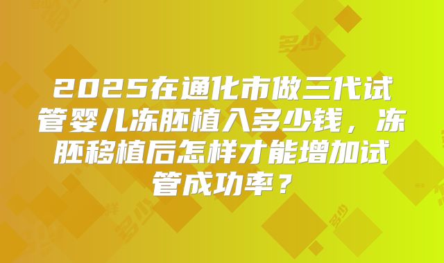 2025在通化市做三代试管婴儿冻胚植入多少钱，冻胚移植后怎样才能增加试管成功率？