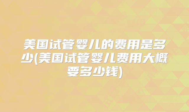 美国试管婴儿的费用是多少(美国试管婴儿费用大概要多少钱)
