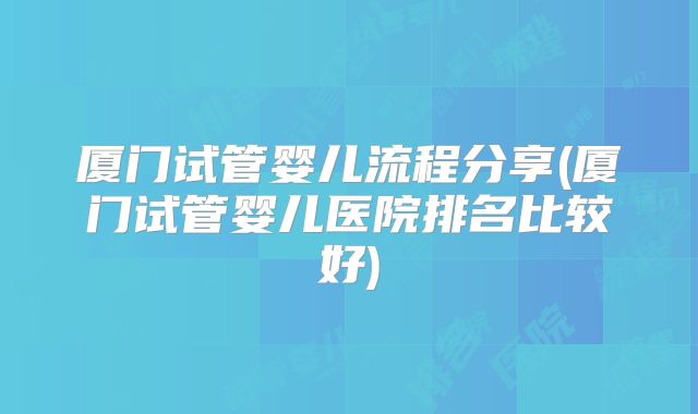 厦门试管婴儿流程分享(厦门试管婴儿医院排名比较好)