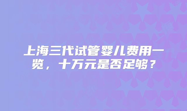 上海三代试管婴儿费用一览，十万元是否足够？