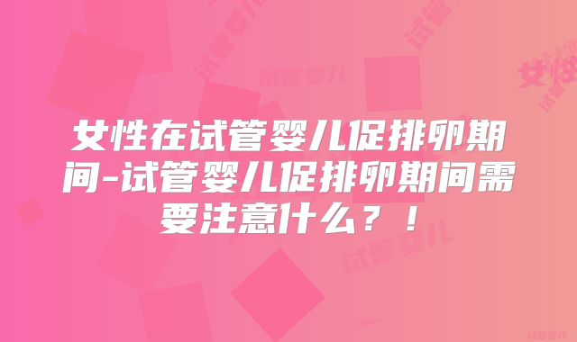 女性在试管婴儿促排卵期间-试管婴儿促排卵期间需要注意什么？！