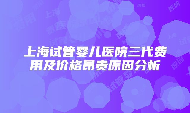 上海试管婴儿医院三代费用及价格昂贵原因分析